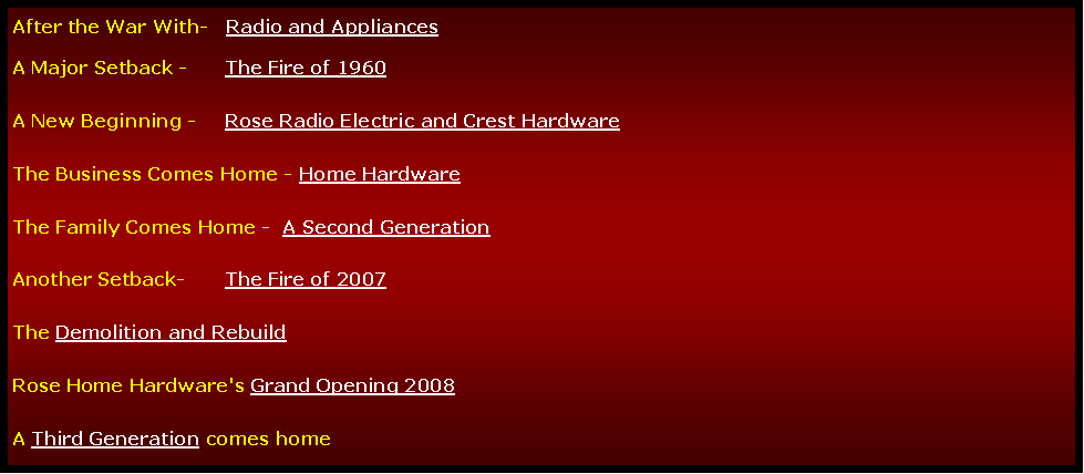 Text Box: After the War With-   Radio and AppliancesA Major Setback -	The Fire of 1960A New Beginning - 	Rose Radio Electric and Crest HardwareThe Business Comes Home - Home HardwareThe Family Comes Home -  A Second Generation Another Setback-	The Fire of 2007The Demolition and Rebuild  Rose Home Hardware's Grand Opening 2008A Third Generation comes home